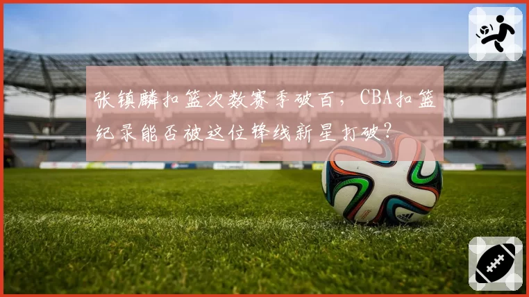 张镇麟扣篮次数赛季破百，CBA扣篮纪录能否被这位锋线新星打破？
