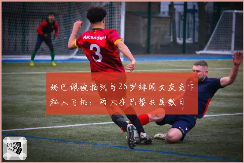 姆巴佩被拍到与26岁绯闻女友走下私人飞机，两人在巴黎共度数日