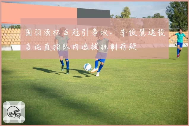 国羽汤杯丢冠引争议，李俊慧退役言论直指队内选拔机制存疑