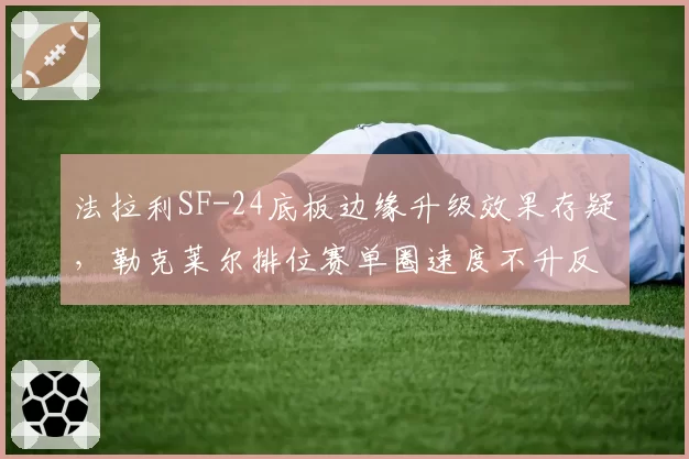 法拉利SF-24底板边缘升级效果存疑,勒克莱尔排位赛单圈速度不升反降