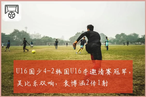 U16国少4-2韩国U16夺邀请赛冠军,吴比乐双响,袁博涵2传1射