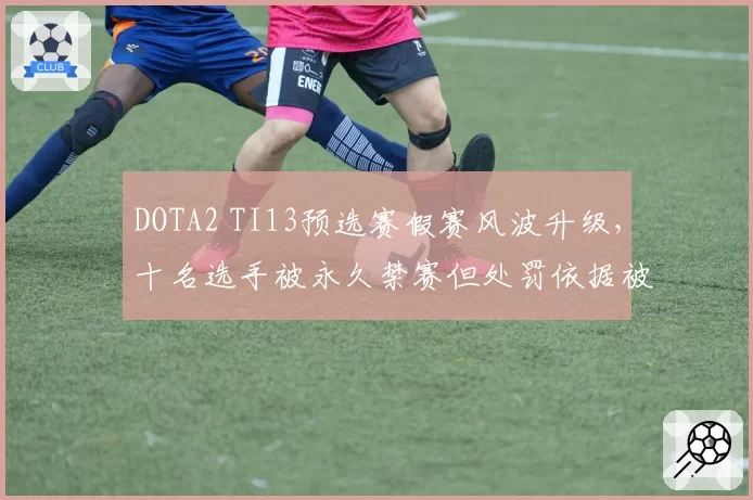 DOTA2 TI13预选赛假赛风波升级，十名选手被永久禁赛但处罚依据被指不足