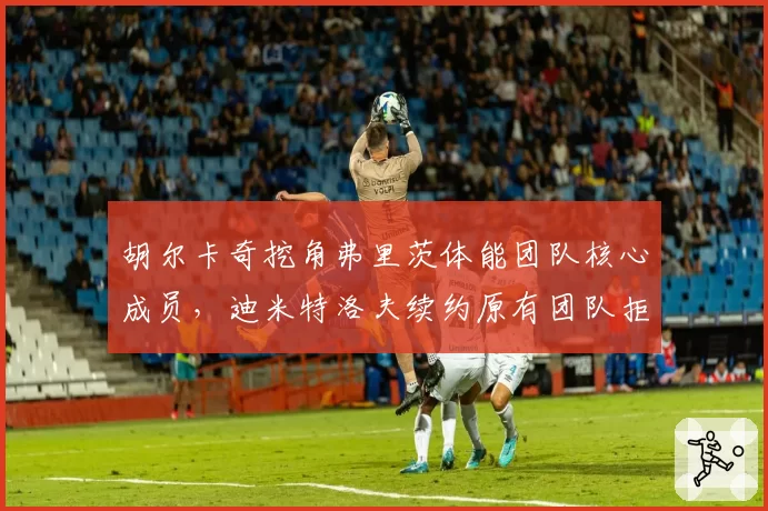 胡尔卡奇挖角弗里茨体能团队核心成员，迪米特洛夫续约原有团队拒绝变动理念碰撞
