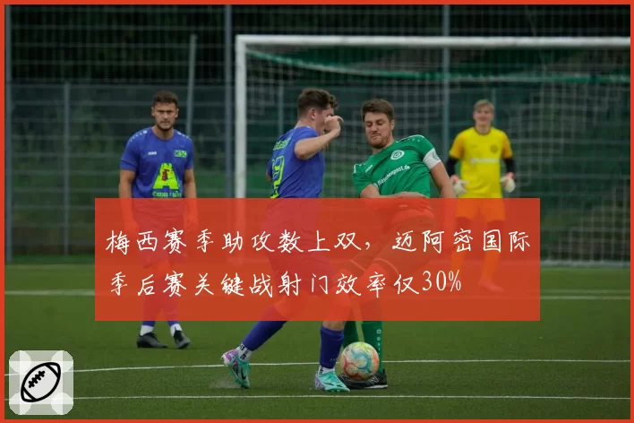 梅西赛季助攻数上双，迈阿密国际季后赛关键战射门效率仅30%