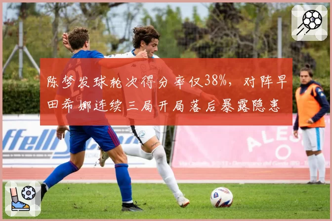陈梦发球轮次得分率仅38%，对阵早田希娜连续三局开局落后暴露隐患？