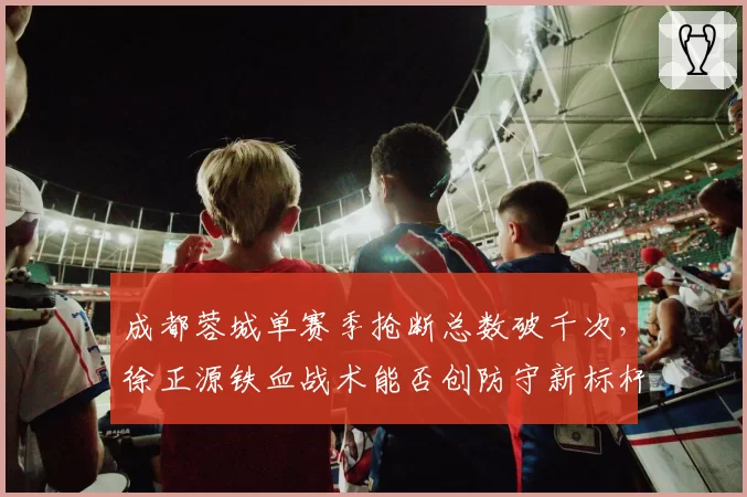 成都蓉城单赛季抢断总数破千次,徐正源铁血战术能否创防守新标杆?