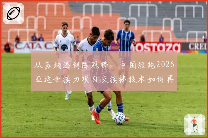 从苏炳添到陈冠锋,中国短跑2026亚运会接力项目交接棒技术如何再优化?