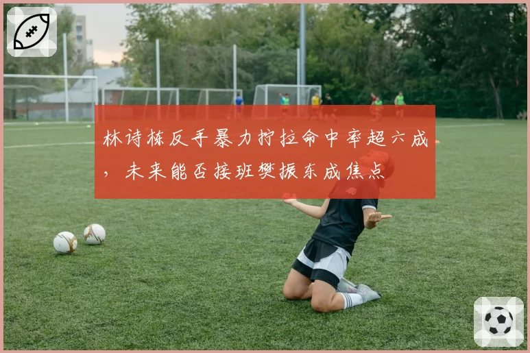 林诗栋反手暴力拧拉命中率超六成,未来能否接班樊振东成焦点