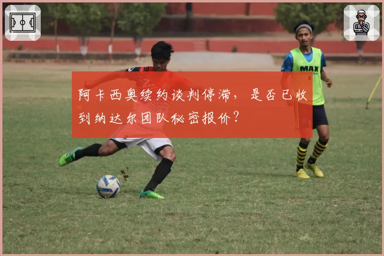 阿卡西奥续约谈判停滞,是否已收到纳达尔团队秘密报价?