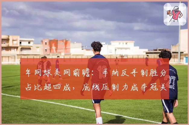 年网球美网前瞻：辛纳反手制胜分占比超四成，底线压制力成夺冠关键