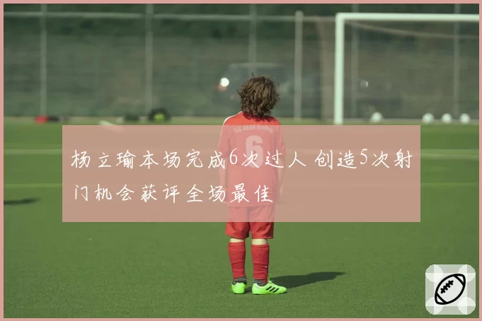 杨立瑜本场完成6次过人 创造5次射门机会获评全场最佳