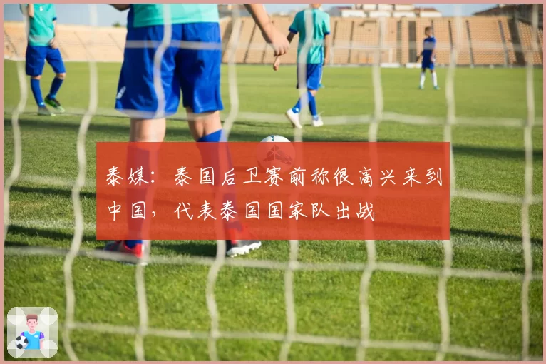 泰媒：泰国后卫赛前称很高兴来到中国，代表泰国国家队出战
