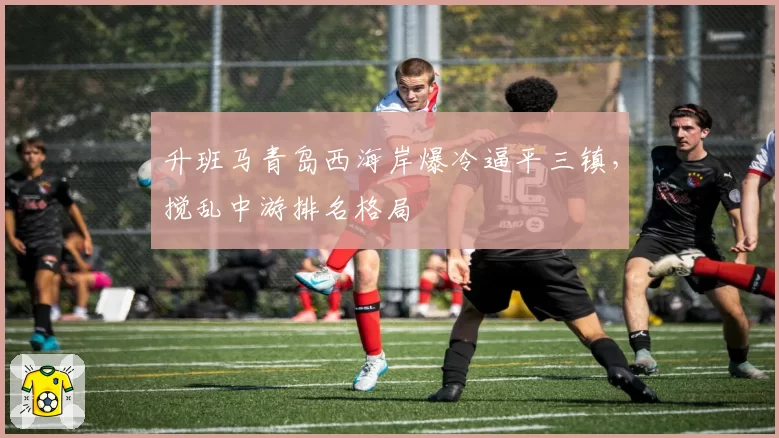 升班马青岛西海岸爆冷逼平三镇,搅乱中游排名格局