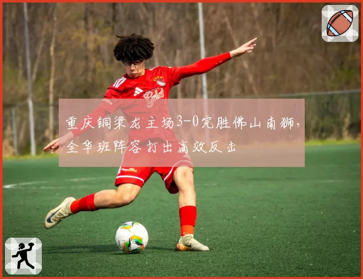重庆铜梁龙主场3-0完胜佛山南狮，全华班阵容打出高效反击