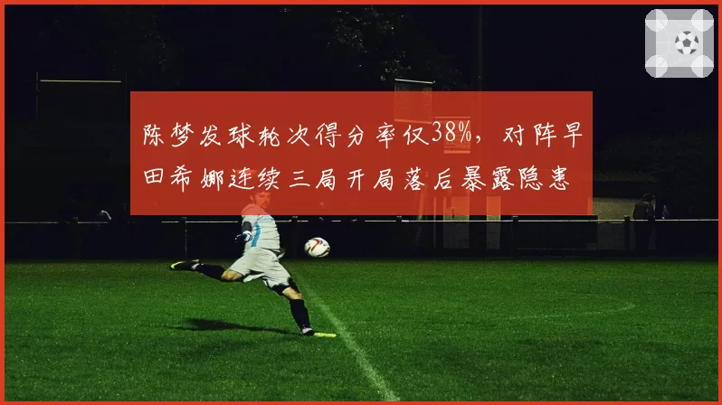 陈梦发球轮次得分率仅38%，对阵早田希娜连续三局开局落后暴露隐患？