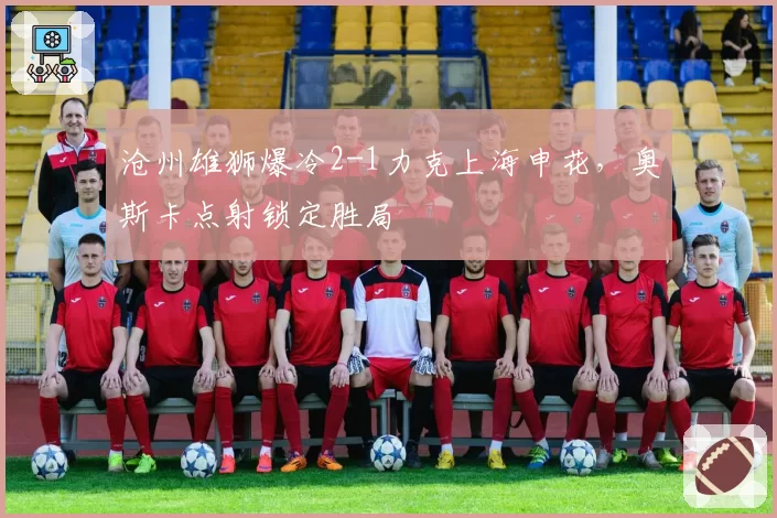 沧州雄狮爆冷2-1力克上海申花,奥斯卡点射锁定胜局