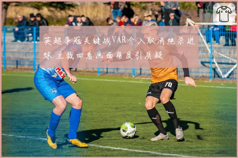 英超争冠关键战VAR介入取消绝杀进球 主裁回看画面角度引质疑