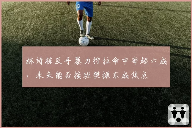 林诗栋反手暴力拧拉命中率超六成,未来能否接班樊振东成焦点