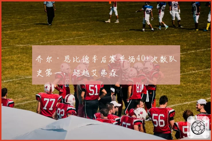 乔尔·恩比德季后赛单场40+次数队史第一，超越艾弗森