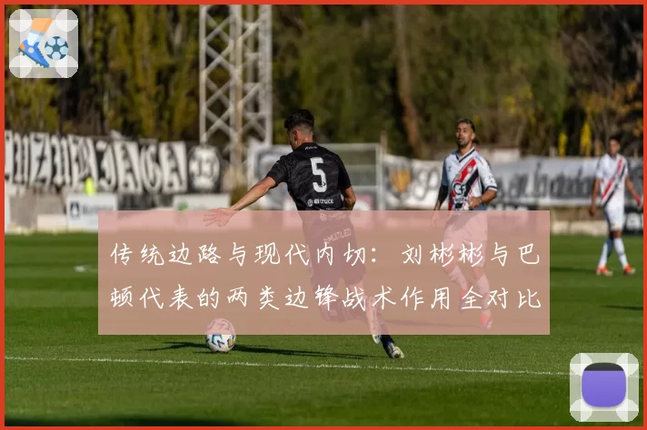 传统边路与现代内切:刘彬彬与巴顿代表的两类边锋战术作用全对比