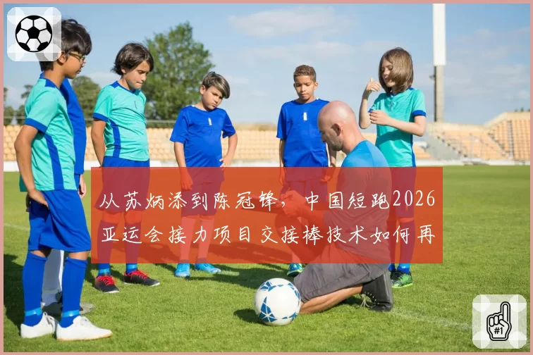 从苏炳添到陈冠锋,中国短跑2026亚运会接力项目交接棒技术如何再优化?