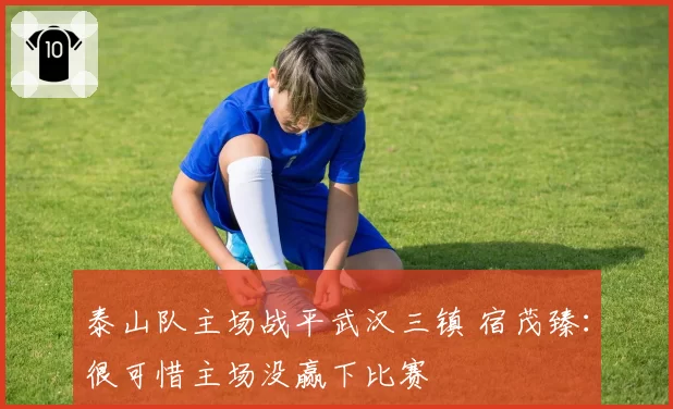 泰山队主场战平武汉三镇 宿茂臻：很可惜主场没赢下比赛