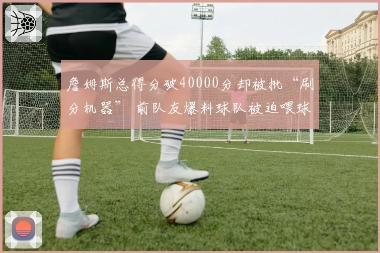 詹姆斯总得分破40000分却被批“刷分机器” 前队友爆料球队被迫喂球