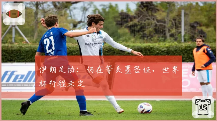 伊朗足协:仍在等美墨签证,世界杯行程未定