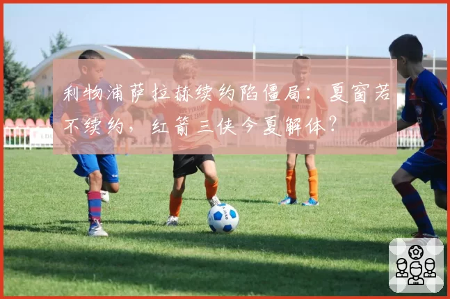 利物浦萨拉赫续约陷僵局:夏窗若不续约,红箭三侠今夏解体?