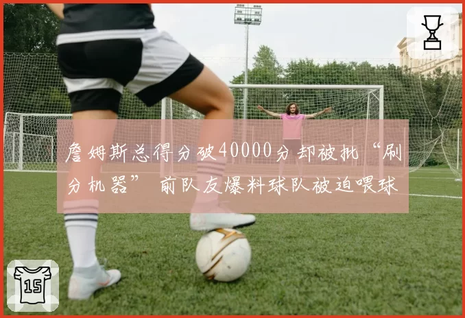 詹姆斯总得分破40000分却被批“刷分机器” 前队友爆料球队被迫喂球