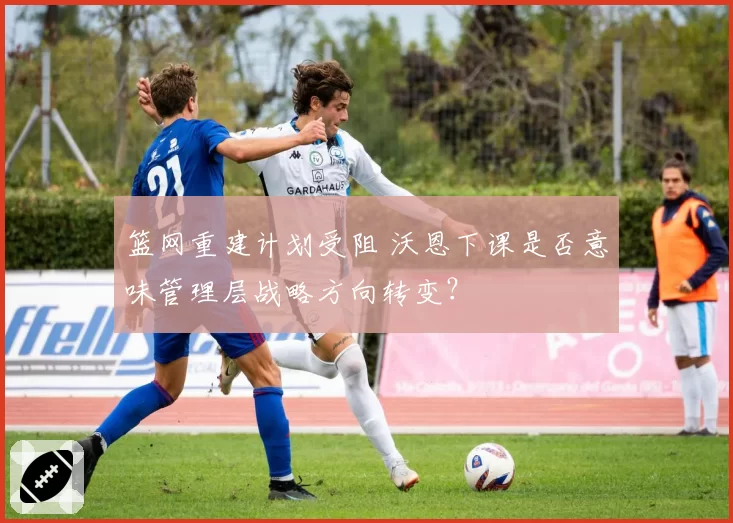 篮网重建计划受阻 沃恩下课是否意味管理层战略方向转变？