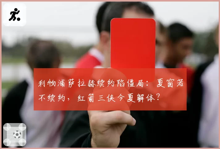 利物浦萨拉赫续约陷僵局:夏窗若不续约,红箭三侠今夏解体?