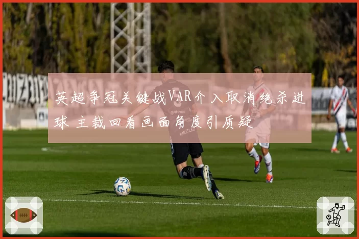 英超争冠关键战VAR介入取消绝杀进球 主裁回看画面角度引质疑