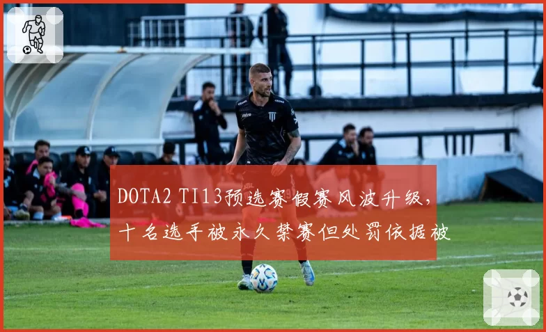 DOTA2 TI13预选赛假赛风波升级，十名选手被永久禁赛但处罚依据被指不足