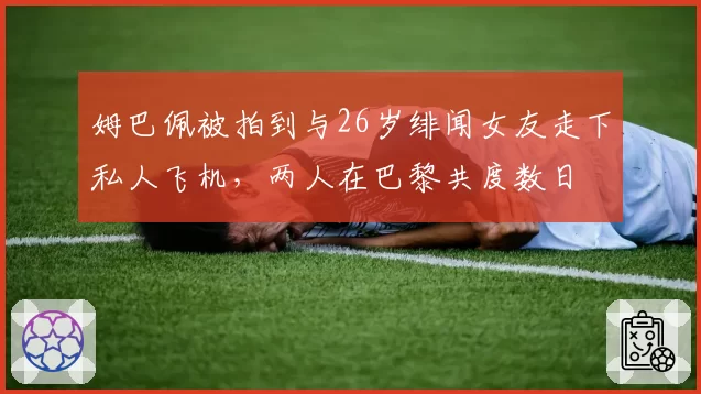 姆巴佩被拍到与26岁绯闻女友走下私人飞机，两人在巴黎共度数日