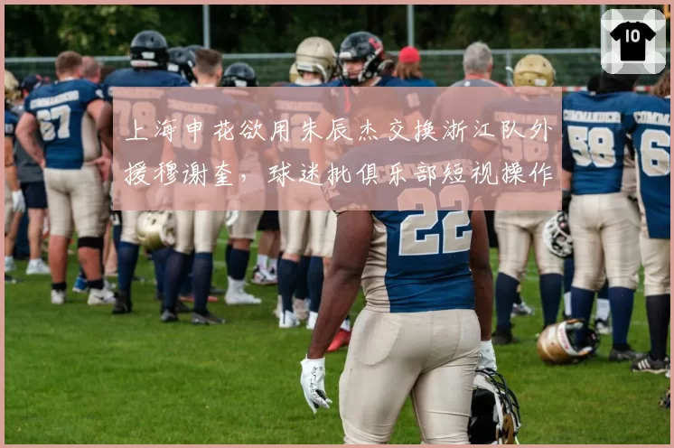 上海申花欲用朱辰杰交换浙江队外援穆谢奎，球迷批俱乐部短视操作