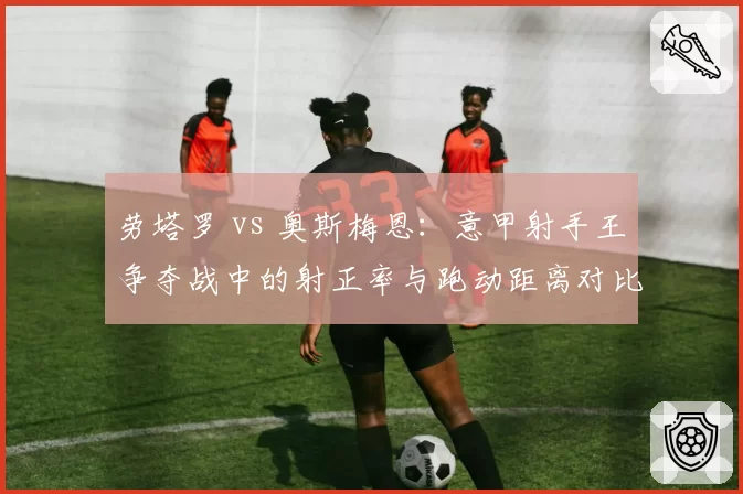 劳塔罗 vs 奥斯梅恩：意甲射手王争夺战中的射正率与跑动距离对比