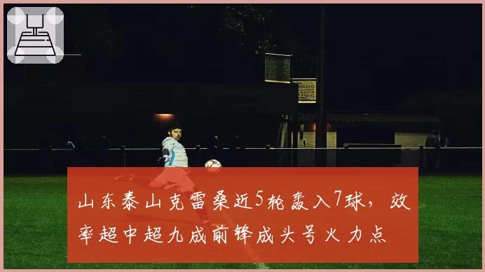 山东泰山克雷桑近5轮轰入7球，效率超中超九成前锋成头号火力点