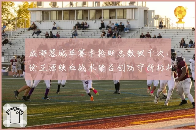 成都蓉城单赛季抢断总数破千次,徐正源铁血战术能否创防守新标杆?