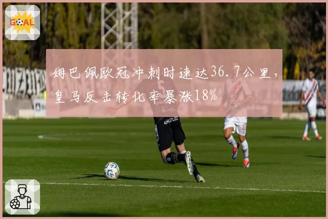 姆巴佩欧冠冲刺时速达36.7公里,皇马反击转化率暴涨18%