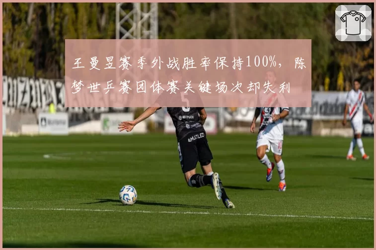 王曼昱赛季外战胜率保持100%，陈梦世乒赛团体赛关键场次却失利