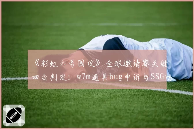 《彩虹六号围攻》全球邀请赛关键回合判定：w7m道具bug申诉与SSG防守方争议对比