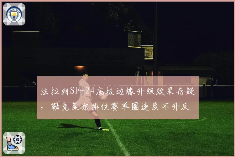 法拉利SF-24底板边缘升级效果存疑,勒克莱尔排位赛单圈速度不升反降
