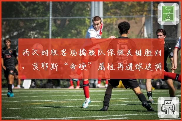 西汉姆联客场擒狼队保级关键胜利，莫耶斯“命硬”属性再遭球迷调侃