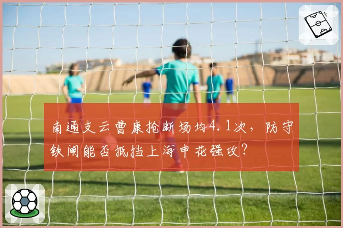 南通支云曹康抢断场均4.1次，防守铁闸能否抵挡上海申花强攻？