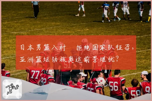 日本男篮八村塁拒绝国家队征召，亚洲篮坛劲旅奥运前景堪忧？