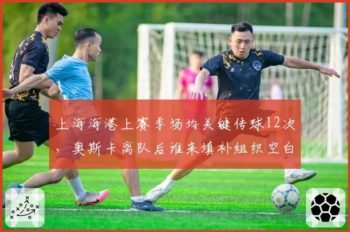 上海海港上赛季场均关键传球12次，奥斯卡离队后谁来填补组织空白？