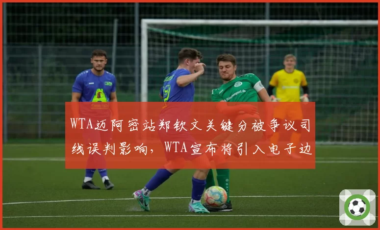 WTA迈阿密站郑钦文关键分被争议司线误判影响，WTA宣布将引入电子边裁系统
