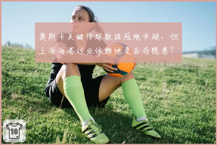 奥斯卡关键传球数据冠绝中超，但上海海港过分依赖他是否存隐患？