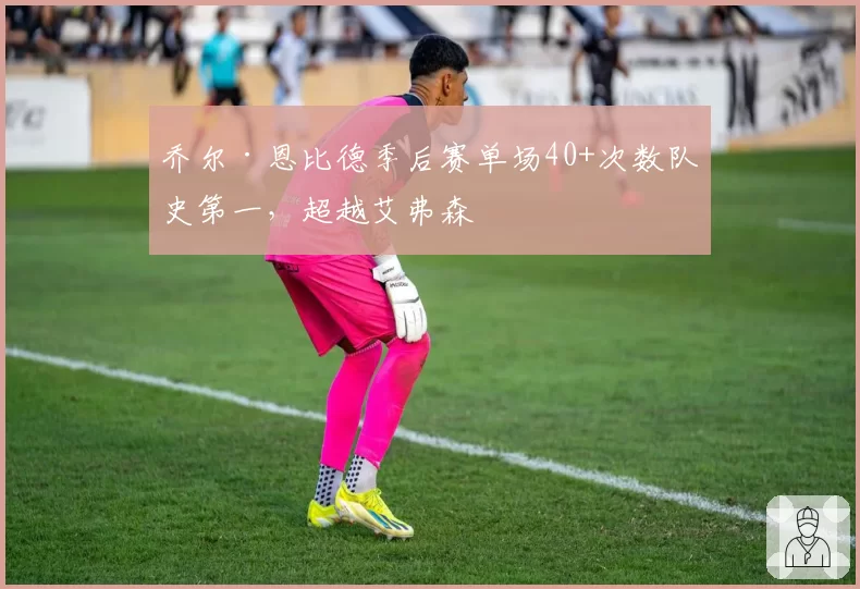 乔尔·恩比德季后赛单场40+次数队史第一,超越艾弗森